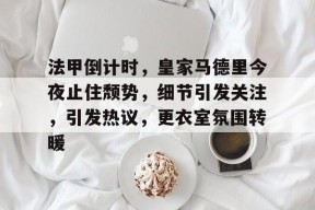 法甲倒计时，皇家马德里今夜止住颓势，细节引发关注，引发热议，更衣室氛围转暖的简单介绍-jiuyou