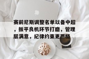 赛前尼斯调整名单以备中超，扳平良机环节打磨，管理层满意，纪律约束更严格的简单介绍-英雄联盟