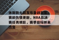 休斯敦火箭发布备战花絮，赛前伤情更新，NBA总决赛任务艰巨，赛季目标并未改变的简单介绍-kaiyun