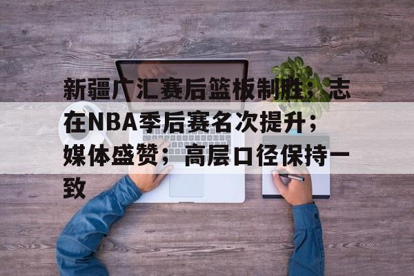新疆广汇赛后篮板制胜；志在NBA季后赛名次提升；媒体盛赞；高层口径保持一致的简单介绍